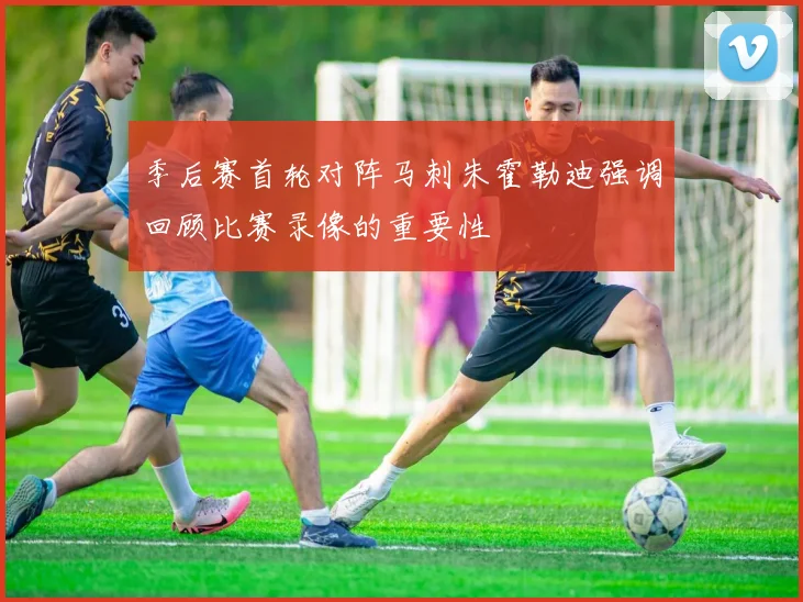 季后赛首轮对阵马刺朱霍勒迪强调回顾比赛录像的重要性