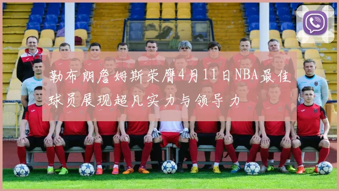 勒布朗詹姆斯荣膺4月11日NBA最佳球员展现超凡实力与领导力