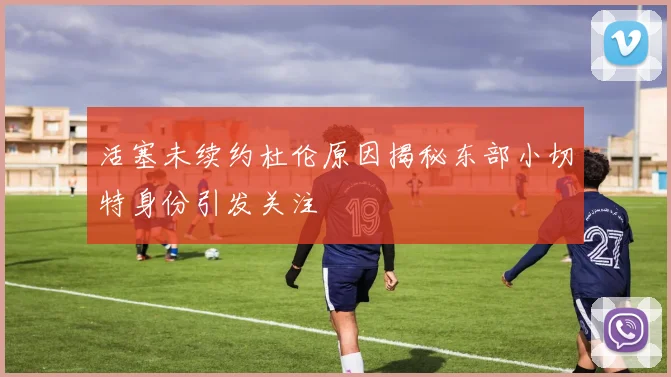 活塞未续约杜伦原因揭秘东部小切特身份引发关注