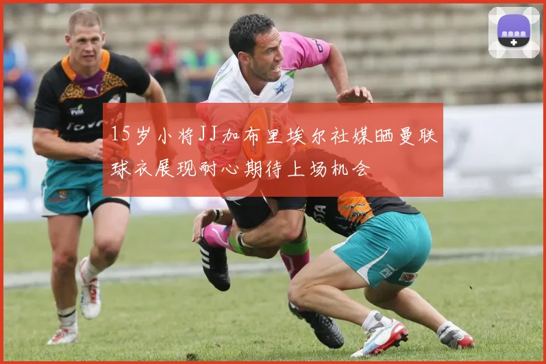 15岁小将JJ加布里埃尔社媒晒曼联球衣展现耐心期待上场机会