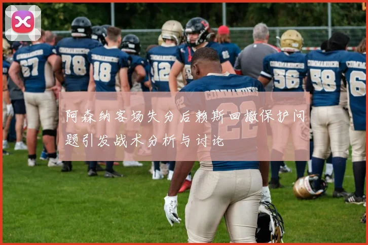 阿森纳客场失分后赖斯回撤保护问题引发战术分析与讨论