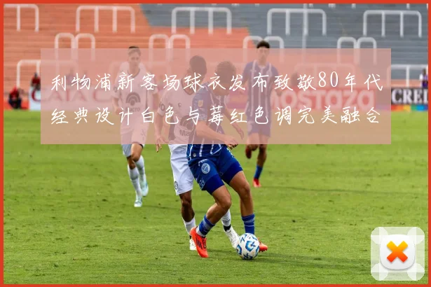 利物浦新客场球衣发布致敬80年代经典设计白色与莓红色调完美融合