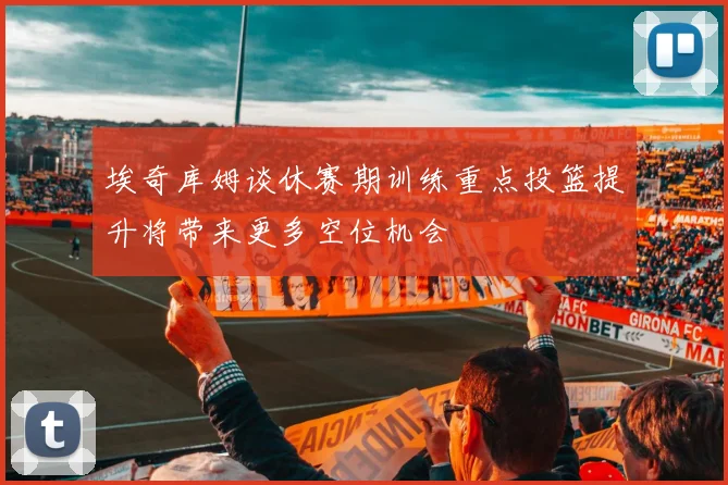 埃奇库姆谈休赛期训练重点投篮提升将带来更多空位机会