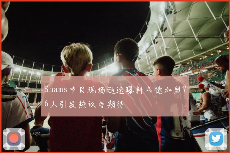 Shams节目现场迅速曝料韦德加盟76人引发热议与期待