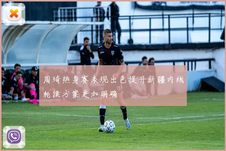 周琦热身赛表现出色提升新疆内线轮换方案更加明确