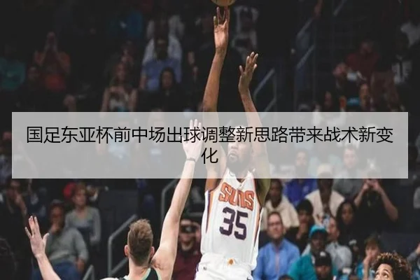 国足东亚杯前中场出球调整新思路带来战术新变化
